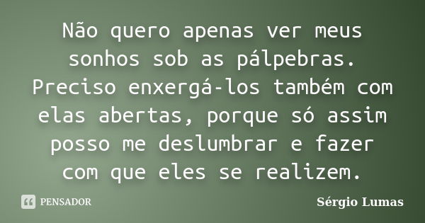 Não quero apenas ver meus sonhos sob as pálpebras. Preciso enxergá-los também com elas abertas, porque só assim posso me deslumbrar e fazer com que eles se real... Frase de Sérgio Lumas.