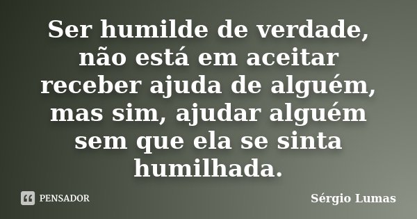Ser humilde de verdade, não está em aceitar receber ajuda de alguém, mas sim, ajudar alguém sem que ela se sinta humilhada.... Frase de Sérgio Lumas.