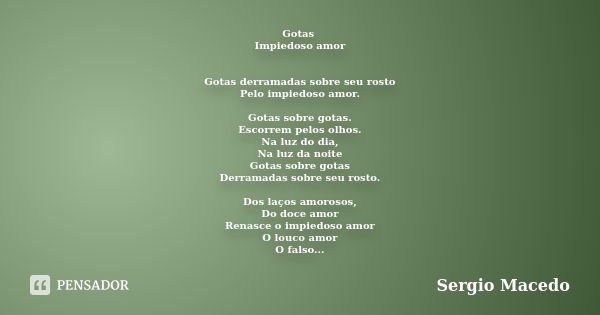 Gotas Impiedoso amor Gotas derramadas sobre seu rosto Pelo impiedoso amor. Gotas sobre gotas. Escorrem pelos olhos. Na luz do dia, Na luz da noite Gotas sobre g... Frase de Sergio Macedo.