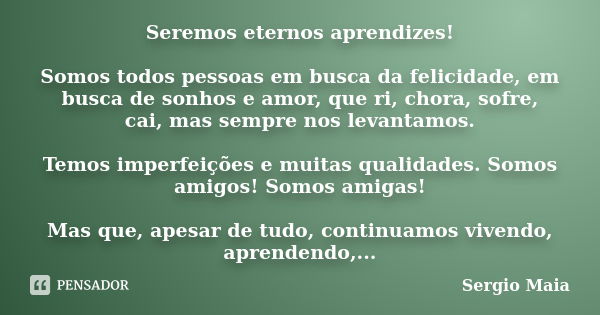 Seremos eternos aprendizes! Somos todos pessoas em busca da felicidade, em busca de sonhos e amor, que ri, chora, sofre, cai, mas sempre nos levantamos. Temos i... Frase de Sergio Maia.