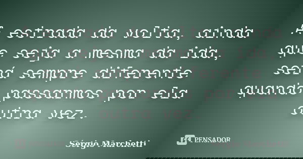 A estrada da volta, ainda que seja a mesma da ida, será sempre diferente quando passarmos por ela outra vez.... Frase de Sérgio Marchetti.