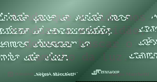 Ainda que a vida nos conduza à escuridão, devemos buscar o caminho da luz.... Frase de Sérgio Marchetti.