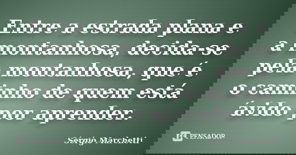 Entre a estrada plana e a montanhosa, decida-se pela montanhosa, que é o caminho de quem está ávido por aprender.... Frase de Sérgio Marchetti.