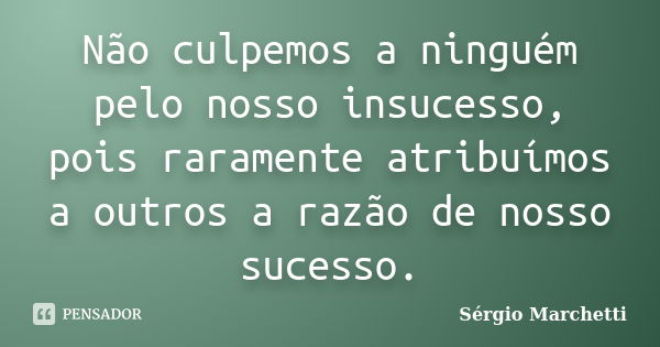 Não culpemos a ninguém pelo nosso insucesso, pois raramente atribuímos a outros a razão de nosso sucesso.... Frase de Sérgio Marchetti.