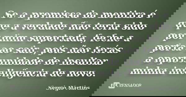 Se a premissa da mentira é que a verdade não teria sido por mim suportada, feche a porta ao sair, pois não terás a oportunidade de insultar minha inteligência d... Frase de Sergio Martins.