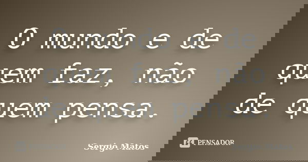 O mundo e de quem faz, não de quem pensa.... Frase de Sergio Matos.