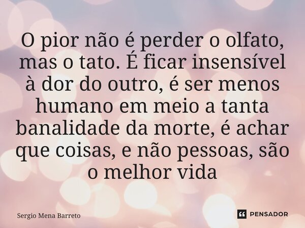 ⁠O pior não é perder o olfato, mas o tato. É ficar insensível à dor do outro, é ser menos humano em meio a tanta banalidade da morte, é achar que coisas, e não ... Frase de Sérgio Mena Barreto.