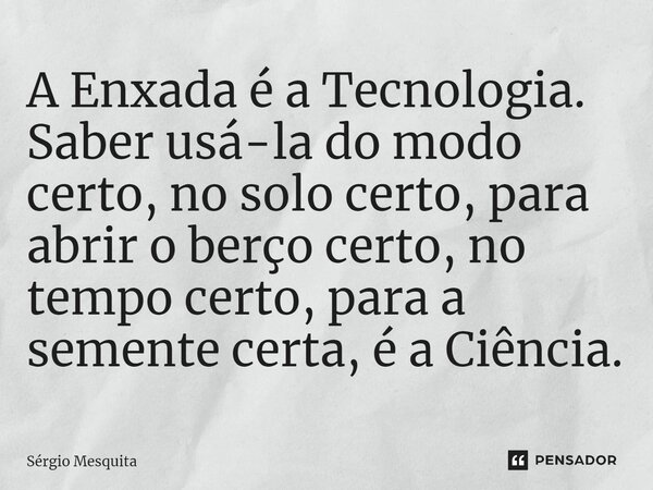 ⁠A Enxada é a Tecnologia. Saber usá-la do modo certo, no solo certo, para abrir o berço certo, no tempo certo, para a semente certa, é a Ciência.... Frase de Sérgio Mesquita.