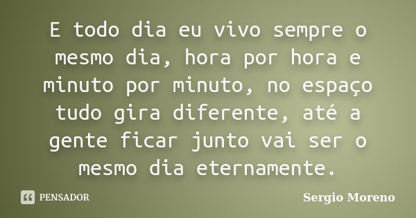 E todo dia eu vivo sempre o mesmo dia, hora por hora e minuto por minuto, no espaço tudo gira diferente, até a gente ficar junto vai ser o mesmo dia eternamente... Frase de Sergio Moreno.