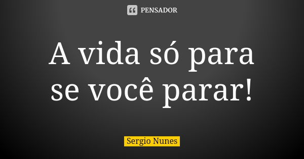 A vida só para se você parar!... Frase de Sérgio Nunes.