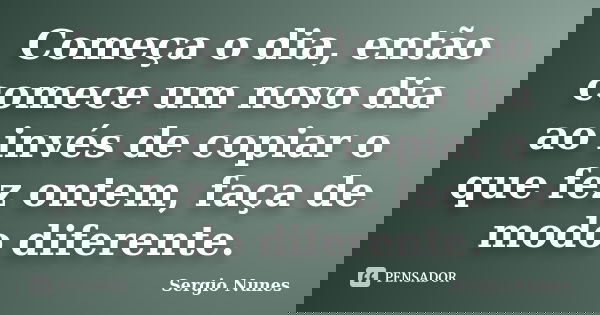 Começa o dia, então comece um novo dia ao invés de copiar o que fez ontem, faça de modo diferente.... Frase de Sergio Nunes.