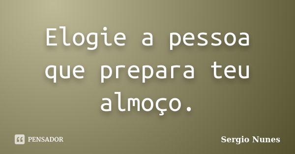 Elogie a pessoa que prepara teu almoço.... Frase de Sergio Nunes.