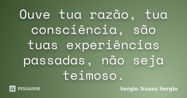 Ouve tua razão, tua consciência, são tuas experiências passadas, não seja teimoso.... Frase de Sergio Nunes Sergio.