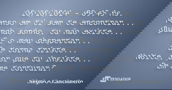 10/10/2014 - 09:45 hs. Penso em ti sem te encontrar... Quando sonho, tu não existe... E o meu despertar... Se torna triste... Noite, por que tu insiste... Em me... Frase de Sérgio o Cancioneiro.