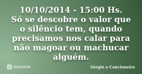 10/10/2014 - 15:00 Hs. Só se descobre o valor que o silêncio tem, quando precisamos nos calar para não magoar ou machucar alguém.... Frase de Sérgio o Cancioneiro.