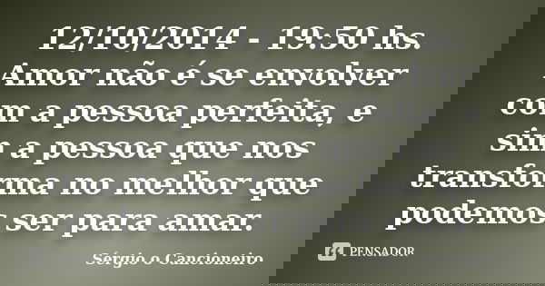 12/10/2014 - 19:50 hs. Amor não é se envolver com a pessoa perfeita, e sim a pessoa que nos transforma no melhor que podemos ser para amar.... Frase de Sérgio o Cancioneiro.