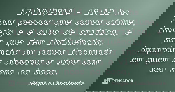 17/10/2014 - 16:12 hs. Toda pessoa que causa ciúme, inveja e é alvo de crítica, é por que tem influência, importância ou causa incomodo em quem o observa e vive... Frase de Sérgio o Cancioneiro.