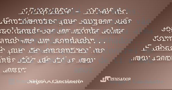 17/10/2014 - 18:40 hs. Sentimentos que surgem vão espalhando-se em minha alma tornando-me um sonhador... E desde que te encontrei no meu caminho fiz de ti o meu... Frase de Sérgio o Cancioneiro.