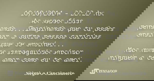 18/10/2014 - 22:22 hs. As vezes fico pensando...Imaginando que tu podes ensinar a outra pessoa carícias que te ensinei... Mas nunca conseguirás ensinar ninguém ... Frase de Sérgio o Cancioneiro.