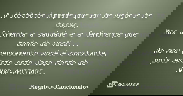 A distâcia impede que eu te veja e te toque, Mas alimenta a saudade e a lembrança que tenho de você... No meu pensamento você é constante, pois existe este laço... Frase de Sérgio o Cancioneiro.