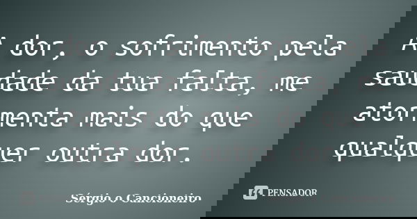 A dor, o sofrimento pela saudade da tua falta, me atormenta mais do que qualquer outra dor.... Frase de Sérgio o Cancioneiro.