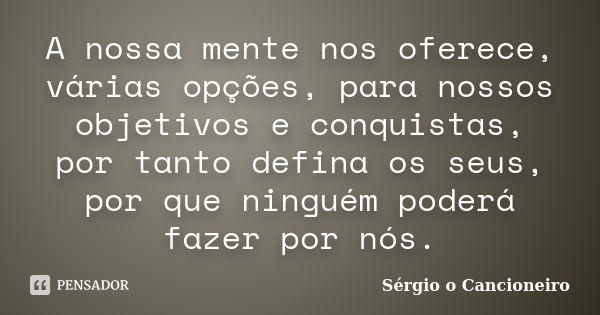 A nossa mente nos oferece, várias opções, para nossos objetivos e conquistas, por tanto defina os seus, por que ninguém poderá fazer por nós.... Frase de Sérgio o Cancioneiro.