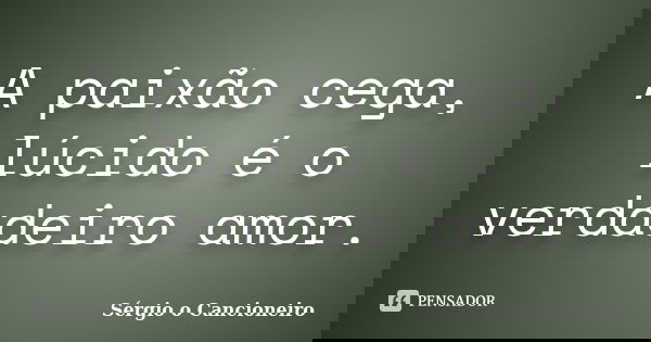 A paixão cega, lúcido é o verdadeiro amor.... Frase de Sérgio o Cancioneiro.