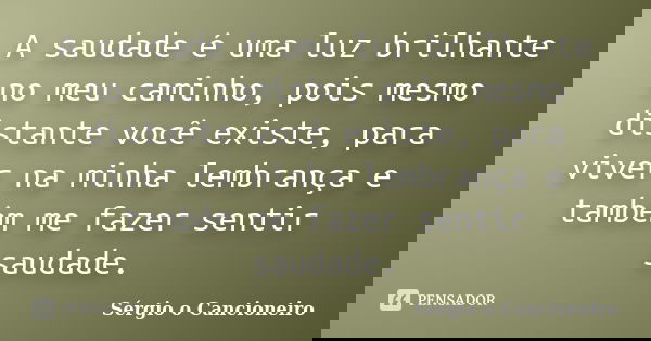 A saudade é uma luz brilhante no meu caminho, pois mesmo distante você existe, para viver na minha lembrança e também me fazer sentir saudade.... Frase de Sérgio o Cancioneiro.