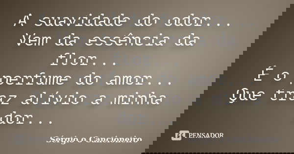 A suavidade do odor... Vem da essência da flor... É o perfume do amor... Que traz alívio a minha dor...... Frase de Sérgio o Cancioneiro.
