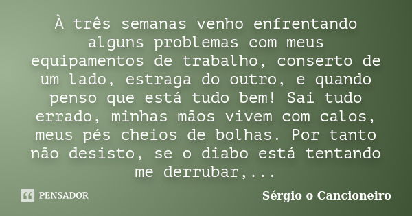 À três semanas venho enfrentando alguns problemas com meus equipamentos de trabalho, conserto de um lado, estraga do outro, e quando penso que está tudo bem! Sa... Frase de Sérgio o Cancioneiro.