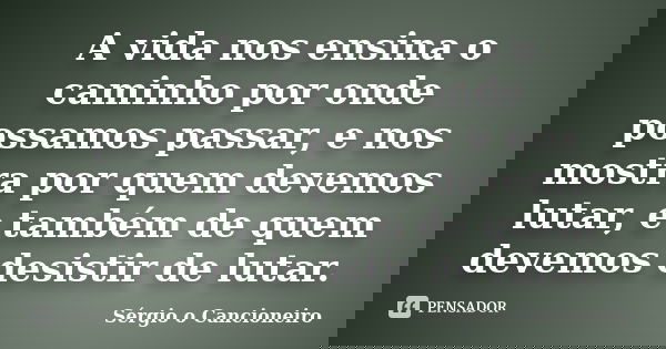 A vida nos ensina o caminho por onde possamos passar, e nos mostra por quem devemos lutar, e também de quem devemos desistir de lutar.... Frase de Sérgio o Cancioneiro.