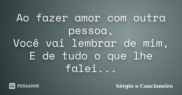 Ao fazer amor com outra pessoa, Você vai lembrar de mim, E de tudo o que lhe falei...... Frase de Sérgio o Cancioneiro.