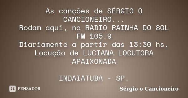 As canções de SÉRGIO O CANCIONEIRO... Rodam aqui, na RÁDIO RAINHA DO SOL FM 105.9 Diariamente a partir das 13:30 hs. Locução de LUCIANA LOCUTORA APAIXONADA INDA... Frase de Sérgio o Cancioneiro.