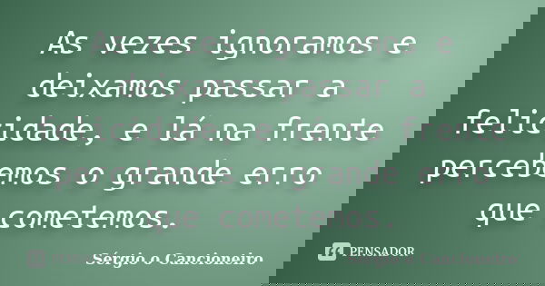 As vezes ignoramos e deixamos passar a felicidade, e lá na frente percebemos o grande erro que cometemos.... Frase de Sérgio o Cancioneiro.