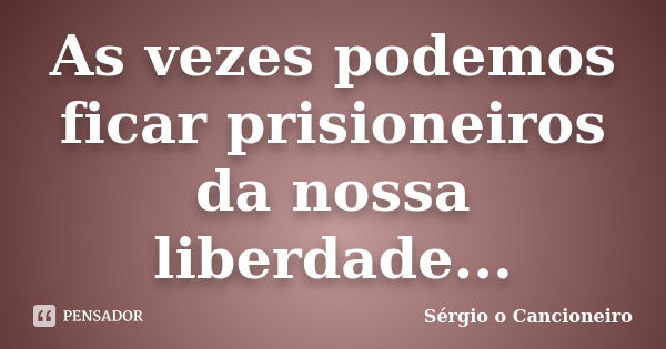 As vezes podemos ficar prisioneiros da nossa liberdade...... Frase de Sérgio o Cancioneiro.