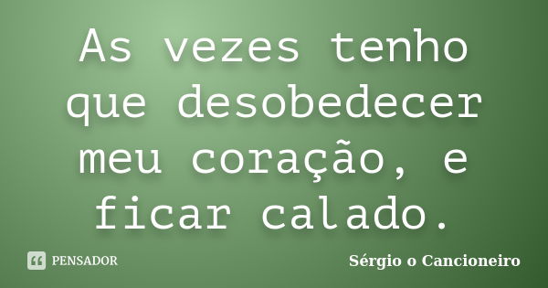 As vezes tenho que desobedecer meu coração, e ficar calado.... Frase de Sérgio o Cancioneiro.