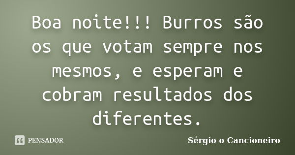 Boa noite!!! Burros são os que votam sempre nos mesmos, e esperam e cobram resultados dos diferentes.... Frase de Sérgio o Cancioneiro.