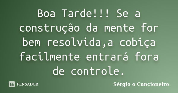 Boa Tarde!!! Se a construção da mente for bem resolvida,a cobiça facilmente entrará fora de controle.... Frase de Sérgio o Cancioneiro.