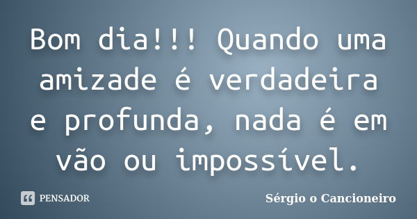 Bom dia!!! Quando uma amizade é verdadeira e profunda, nada é em vão ou impossível.... Frase de Sérgio o Cancioneiro.