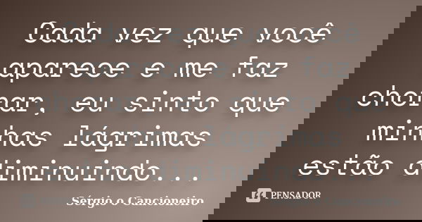 Cada vez que você aparece e me faz chorar, eu sinto que minhas lágrimas estão diminuindo...... Frase de Sérgio o Cancioneiro.