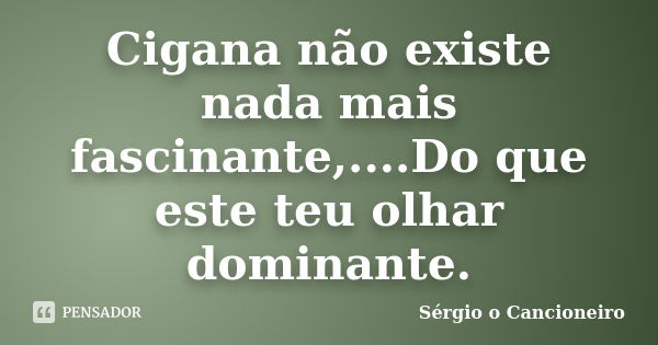 Cigana não existe nada mais fascinante,....Do que este teu olhar dominante.... Frase de Sérgio o Cancioneiro.