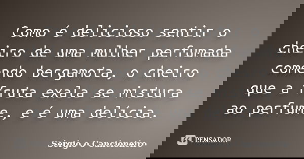Como é delicioso sentir o cheiro de uma mulher perfumada comendo bergamota, o cheiro que a fruta exala se mistura ao perfume, e é uma delícia.... Frase de Sérgio o Cancioneiro.