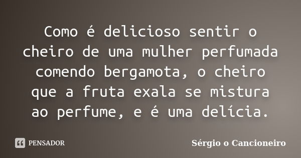 Como é delicioso sentir o cheiro de uma mulher perfumada comendo bergamota, o cheiro que a fruta exala se mistura ao perfume, e é uma delícia.... Frase de Sérgio o Cancioneiro.