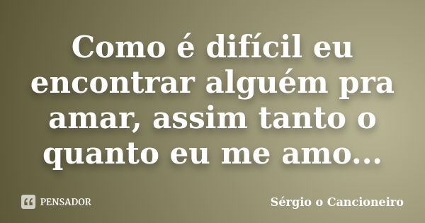 Como é difícil eu encontrar alguém pra amar, assim tanto o quanto eu me amo...... Frase de Sérgio o Cancioneiro.