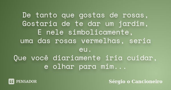 De tanto que gostas de rosas, Gostaria de te dar um jardim, E nele simbolicamente, uma das rosas vermelhas, seria eu. Que você diariamente iria cuidar, e olhar ... Frase de Sérgio o Cancioneiro.