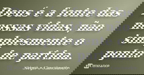 Deus é a fonte das nossas vidas, não simplesmente o ponto de partida.... Frase de Sérgio o Cancioneiro.