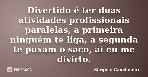 Divertido é ter duas atividades profissionais paralelas, a primeira ninguém te liga, a segunda te puxam o saco, aí eu me divirto.... Frase de Sérgio o Cancioneiro.