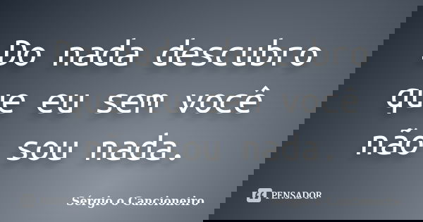 Do nada descubro que eu sem você não sou nada.... Frase de Sérgio o Cancioneiro.