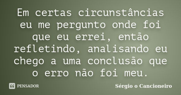 Em certas circunstâncias eu me pergunto onde foi que eu errei, então refletindo, analisando eu chego a uma conclusão que o erro não foi meu.... Frase de Sérgio o Cancioneiro.