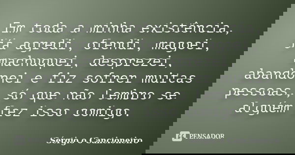 Em toda a minha existência, já agredi, ofendi, magoei, machuquei, desprezei, abandonei e fiz sofrer muitas pessoas, só que não lembro se alguém fez isso comigo.... Frase de Sérgio o Cancioneiro.
